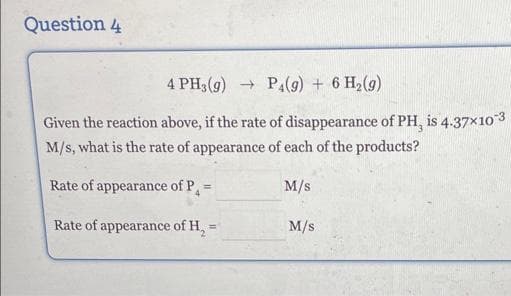 Question 4
4 PH3(g) → P4(g) + 6 H₂(g)
Given the reaction above, if the rate of disappearance of PH, is 4.37x10-3
M/s, what is the rate of appearance of each of the products?
Rate of appearance of P₁ =
M/S
Rate of appearance of H₂=
M/S