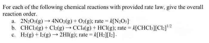 For each of the following chemical reactions with provided rate law, give the overall
reaction order.
a. 2N2O5(g) →→ 4NO2(g) + O2(g); rate = k[N₂O5]
b. CHC13(g) + Cl2(g) → CCl4(g) + HCl(g); rate = k[CHC13][C1₂]¹/2
c. H₂(g) + 12(g) → 2HI(g); rate = k[H₂][12].