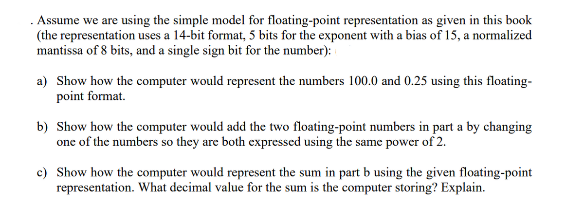 . Assume we are using the simple model for floating-point representation as given in this book
(the representation uses a 14-bit format, 5 bits for the exponent with a bias of 15, a normalized
mantissa of 8 bits, and a single sign bit for the number):
a) Show how the computer would represent the numbers 100.0 and 0.25 using this floating-
point format.
b) Show how the computer would add the two floating-point numbers in part a by changing
one of the numbers so they are both expressed using the same power of 2.
c) Show how the computer would represent the sum in part b using the given floating-point
representation. What decimal value for the sum is the computer storing? Explain.