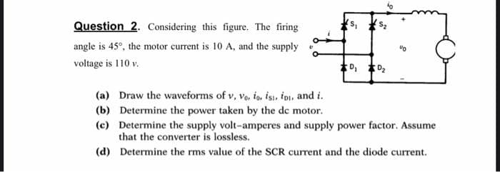 Question 2. Considering this figure. The firing
angle is 45°, the motor current is 10 A, and the supply
voltage is 110 v.
0₁ 0₂
90
(a) Draw the waveforms of v, Vo. io. isi, iDi, and i.
(b) Determine the power taken by the dc motor.
(c) Determine the supply volt-amperes and supply power factor. Assume
that the converter is lossless.
(d) Determine the rms value of the SCR current and the diode current.