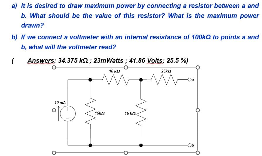 a) It is desired to draw maximum power by connecting a resistor between a and
b. What should be the value of this resistor? What is the maximum power
drawn?
b) If we connect a voltmeter with an internal resistance of 100k to points a and
b, what will the voltmeter read?
(
Answers: 34.375 kQ; 23mWatts ; 41.86 Volts; 25.5%)
10 mA
15ΚΩ
10 k.Q
M
15 ΚΩ<
25k.2
M