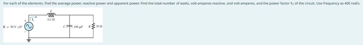 For each of the elements, find the average power, reactive power and apparent power. Find the total number of watts, volt-amperes reactive, and volt-amperes, and the power factor Fp of the circuit. Use frequency as 400 rad/s.
E = 50 V 20°
I,
L
voo
0.1 H
C 100 μF
R 3300