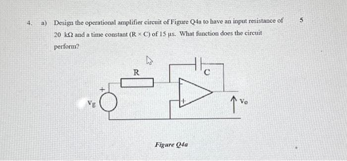 4. a) Design the operational amplifier circuit of Figure Q4a to have an input resistance of
20 k2 and a time constant (RX C) of 15 us. What function does the circuit
perform?
Vg
Figure Q4a
Vo
5