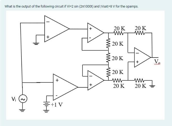 What is the output of the following circuit if Vi=2 sin (21000t) and Vsat|-8 V for the opamps.
Vi
+
414
+
+1 V
+
20 K
ww
20 K
20 K
20 K
www.
20 K
20 K
www
20 K
Vo
md