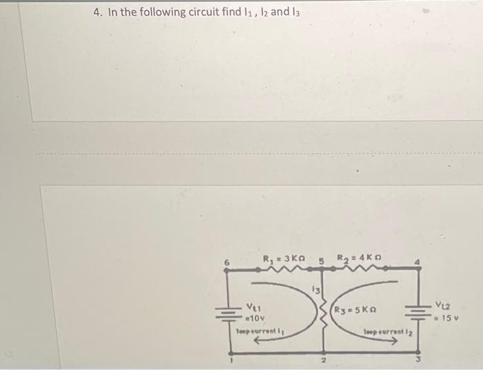 4. In the following circuit find 1₁, 12 and 13
R₁ = 3Ka
VL1
=10v
Toop current I
R₂=4K
R3-5KA
loop current 12
Vt2
= 15 v