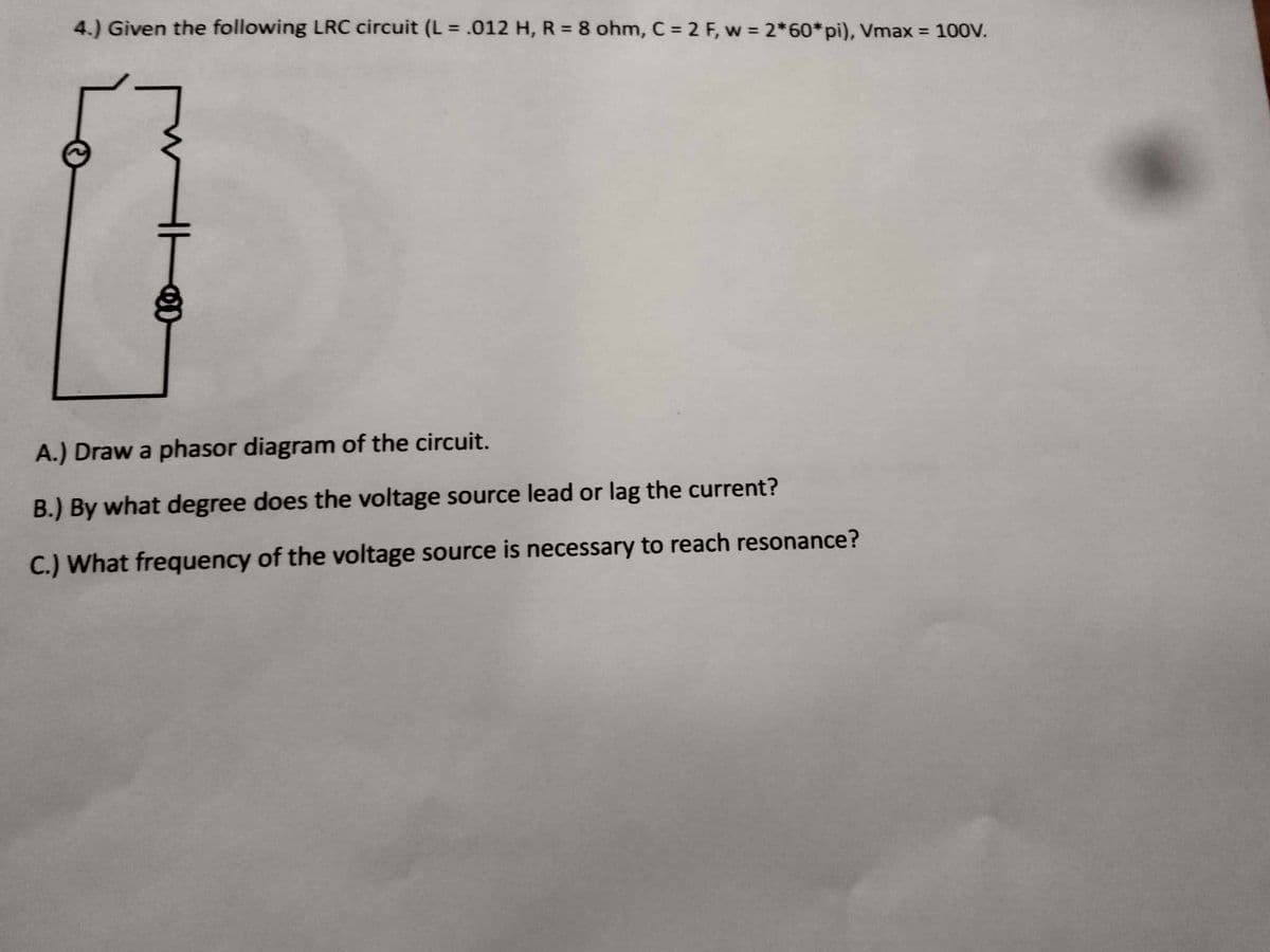 4.) Given the following LRC circuit (L = .012 H, R = 8 ohm, C = 2 F, w = 2*60*pi), Vmax = 100V.
A.) Draw a phasor diagram of the circuit.
B.) By what degree does the voltage source lead or lag the current?
C.) What frequency of the voltage source is necessary to reach resonance?