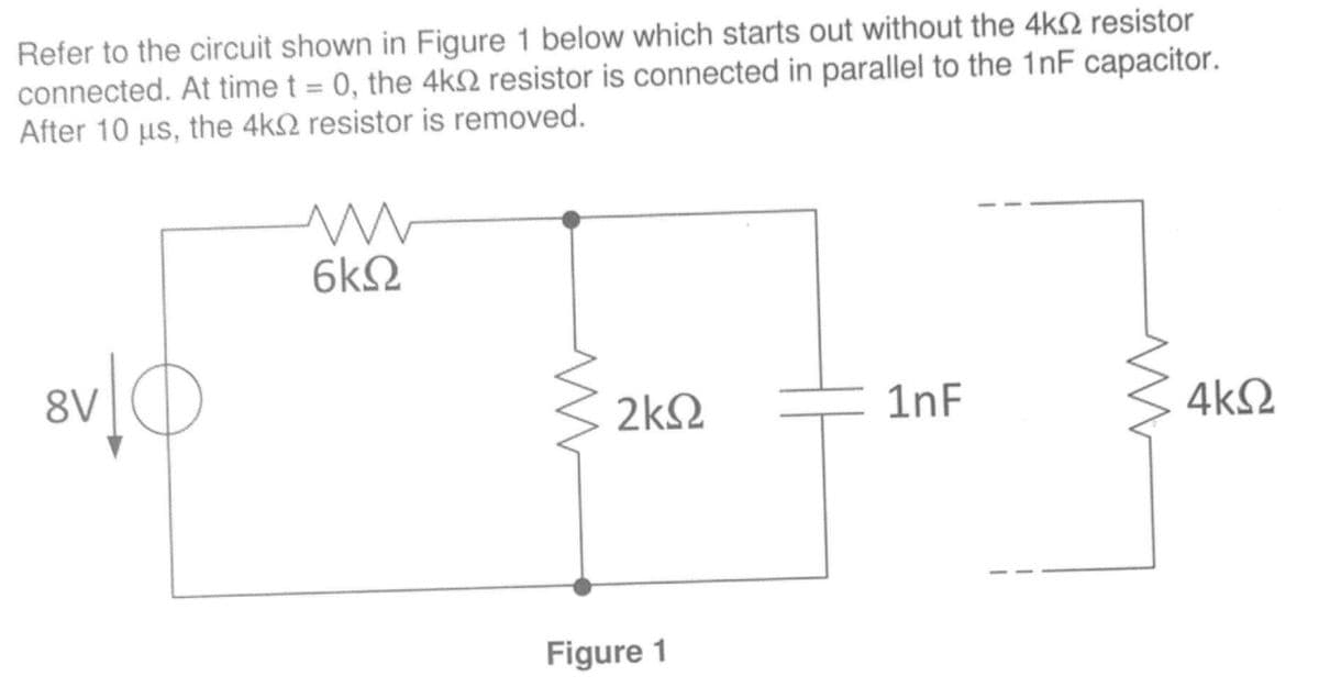 Refer to the circuit shown in Figure 1 below which starts out without the 4k2 resistor
connected. At time t = 0, the 4ks resistor is connected in parallel to the 1nF capacitor.
After 10 us, the 4k resistor is removed.
8V
m
6k
2kS2
Figure 1
1nF
4kQ