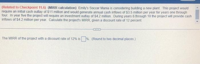 (Related to Checkpoint 11.6) (MIRR calculation) Emily's Soccer Mania is considering building a new plant. This project would
require an initial cash outlay of $11 million and would generate annual cash inflows of $3.5 million per year for years one through
four. In year five the project will require an investment outlay of $4.2 million. During years 6 through 10 the project will provide cash
inflows of $4.2 million per year. Calculate the project's MIRR, given a discount rate of 12 percent.
REIZE
The MIRR of the project with a discount rate of 12% is%. (Round to two decimal places.)