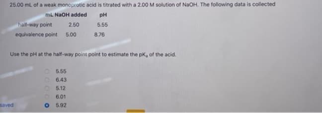 25.00 mL of a weak monoprotic acid is titrated with a 2.00 M solution of NaOH. The following data is collected
mL NaOH added
PH
5.55
half-way point
2.50
equivalence point 5.00
saved
Use the pH at the half-way point point to estimate the pK, of the acid.
00000
5.55
6.43
05.12
8.76
6.01
O 5.92