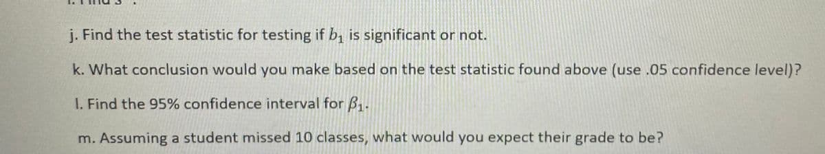 j. Find the test statistic for testing if b1 is significant or not.
k. What conclusion would you make based on the test statistic found above (use .05 confidence level)?
I. Find the 95% confidence interval for B1.
m. Assuming a student missed 10 classes, what would you expect their grade to be?
