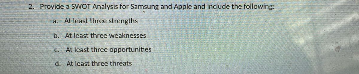 2. Provide a SWOT Analysis for Samsung and Apple and include the following:
a. At least three strengths
b. At least three weaknesses
C. At least three opportunities
d. At least three threats

