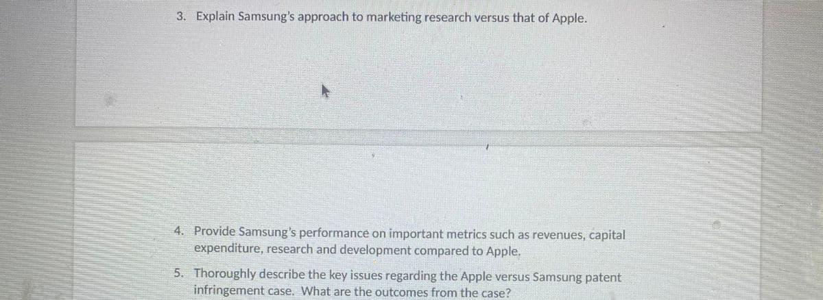 3. Explain Samsung's approach to marketing research versus that of Apple.
4. Provide Samsung's performance on important metrics such as revenues, capital
expenditure, research and development compared to Apple.
5. Thoroughly describe the key issues regarding the Apple versus Samsung patent
infringement case. What are the outcomes from the case?
