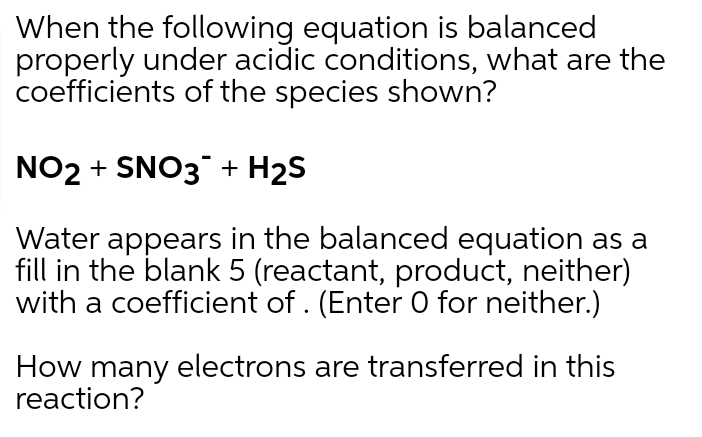 When the following equation is balanced
properly under acidic conditions, what are the
coefficients of the species shown?
NO2 + SNO3 + H2S
Water appears in the balanced equation as a
fill in the blank 5 (reactant, product, neither)
with a coefficient of . (Enter O for neither.)
How many electrons are transferred in this
reaction?
