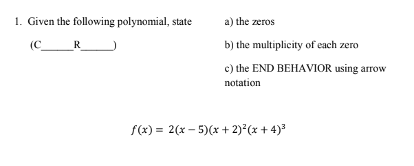 1. Given the following polynomial, state
a) the zeros
(C
R
b) the multiplicity of each zero
c) the END BEHAVIOR using arrow
notation
f(x) = 2(x – 5)(x + 2)²(x + 4)³
