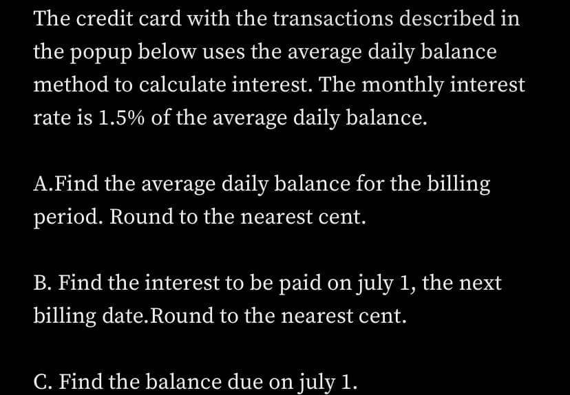 The credit card with the transactions described in
the popup below uses the average daily balance
method to calculate interest. The monthly interest
rate is 1.5% of the average daily balance.
A.Find the average daily balance for the billing
period. Round to the nearest cent.
B. Find the interest to be paid on july 1, the next
billing date. Round to the nearest cent.
C. Find the balance due on july 1.