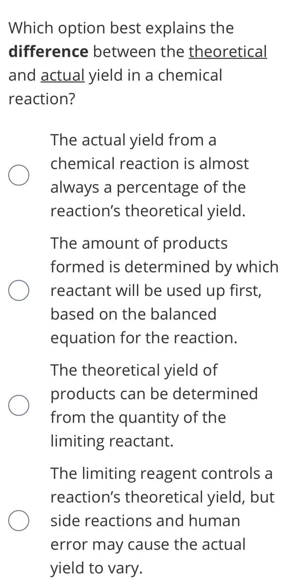 Which option best explains the
difference between the theoretical
and actual yield in a chemical
reaction?
The actual yield from a
chemical reaction is almost
always a percentage of the
reaction's theoretical yield.
The amount of products
formed is determined by which
reactant will be used up first,
based on the balanced
equation for the reaction.
The theoretical yield of
products can be determined
from the quantity of the
limiting reactant.
The limiting reagent controls a
reaction's theoretical yield, but
O side reactions and human
error may cause the actual
yield to vary.
