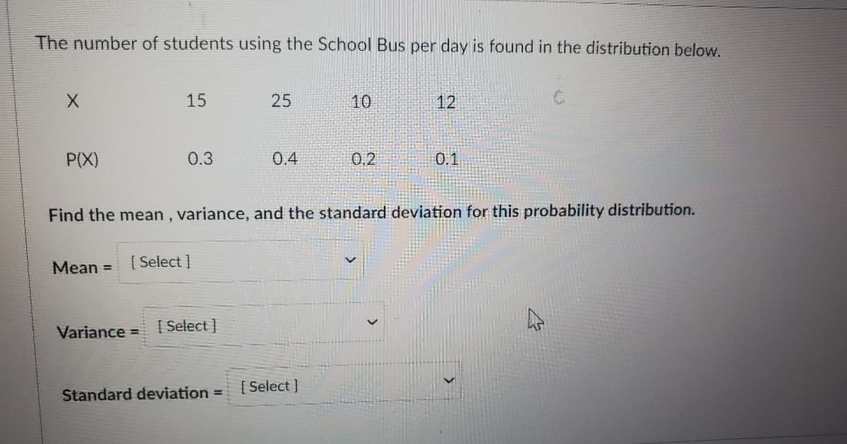 The number of students using the School Bus per day is found in the distribution below.
15
25
10
12
P(X)
0.3
0.4
0.2
0.1
Find the mean , variance, and the standard deviation for this probability distribution.
Mean =
[ Select ]
Variance =
[ Select ]
[ Select ]
Standard deviation =
