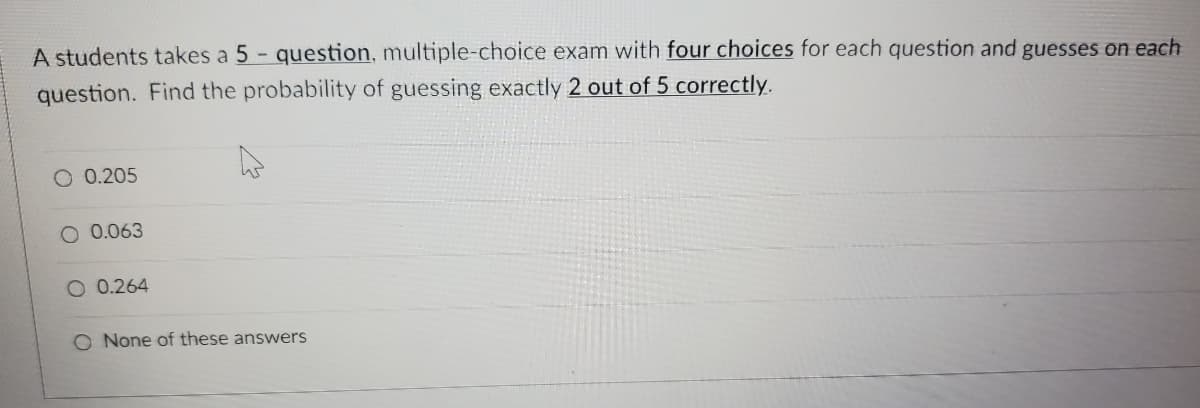 A students takes a 5 - question, multiple-choice exam with four choices for each question and guesses on each
question. Find the probability of guessing exactly 2 out of 5 correctly.
O 0.205
O 0.063
0.264
O None of these answers
