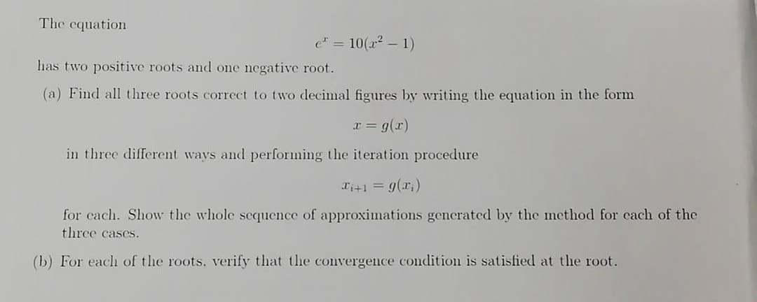 The equation
e* = 10(x² - 1)
has two positive roots and one negative root.
(a) Find all three roots correct to two decimal figures by writing the equation in the form
x = g(x)
in three different ways and performing the iteration procedure
x+1 = g(x)
for cach. Show the whole sequence of approximations generated by the method for each of the
three cases.
(b) For each of the roots. verify that the convergence condition is satisfied at the root.