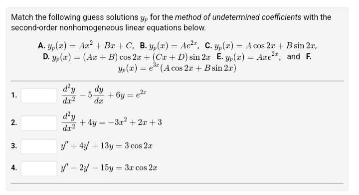 Match the following guess solutions yp for the method of undetermined coefficients with the
second-order nonhomogeneous linear equations below.
A. Yp(x) = Ax² + Bx + C, B. yp(x) = Ae², C. yp(x) = A cos 2x + B sin 2x,
D. Yp(x) = (Ax+B) cos 2x + (Cx + D) sin 2x E. yp(x) = Axe2, and F.
Yp(x) = =e3 (A cos 2x + B sin 2x)
+6y= e²²
1.
d²y
dx2
dy
5.
dx
d²y
2.
+ 4y
-3x²+2x+3
dx2
3.
=
y"+4y+13y 3 cos 2x
-
y" 2y-15y3x cos 2x