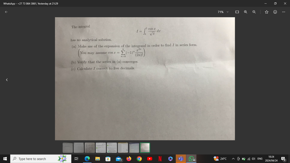 WhatsApp - +27 73 864 3861, Yesterday at 21:29
71%
☑
The integral
has no analytical solution.
COS X
I =
dx
(a) Make use of the expansion of the integrand in order to find I in series form.
You may assume cos x =
(You
22n
(-1) (2n)!)
n=0
(b) Verify that the series in (a) converges.
(c) Calculate I correct to five decimals.
H
Type here to search
近
Q
☆
NO
24°C
<> ENG
36
10:24
2024/04/24