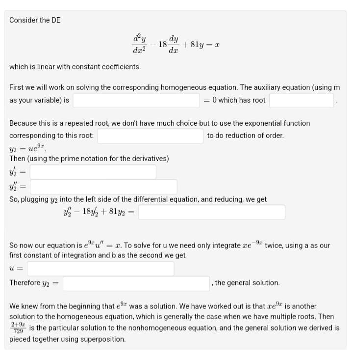 Consider the DE
d²y
dy
- 18-
+81y = x
dx²
dx
which is linear with constant coefficients.
First we will work on solving the corresponding homogeneous equation. The auxiliary equation (using m
as your variable) is
= 0 which has root
Because this is a repeated root, we don't have much choice but to use the exponential function
corresponding to this root:
Y2 =
to do reduction of order.
Then (using the prime notation for the derivatives)
=
3½
=
So, plugging y2 into the left side of the differential equation, and reducing, we get
y — 18, + 81y2 =
So now our equation is eu" = x. To solve for u we need only integrate ace
first constant of integration and b as the second we get
9x
twice, using a as our
u =
Therefore y2 =
, the general solution.
We knew from the beginning that ex was a solution. We have worked out is that re⁹ is another
solution to the homogeneous equation, which is generally the case when we have multiple roots. Then
2+9x is the particular solution to the nonhomogeneous equation, and the general solution we derived is
pieced together using superposition.
729