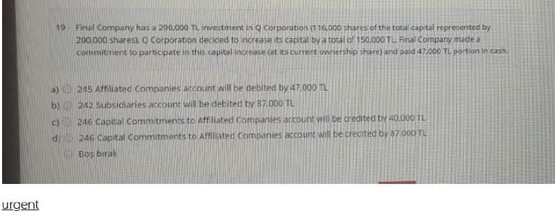 19 Final Company has a 290.000 TL investment in Q Corporation (116,DO0 shares of the tota capital represented by
200.000 shares). Q Corporation decided to increase its capital by a total of 150.000 TL Final Company made a
commitment to participate in this capital increase (at its current ownership share) and paid 47.000 TL portion in cash.
a) 245 Affiliated Companies account will be debited by 47.000 TL
b) 242 Subsidiaries account will be debited by 87.000 TL
c) 246 Capital Commitments to Affilated Companies account will be credited by 40.000 TL
di
246 Capital Commitments to Affiliated Companies account will be crecited by 37.000 TL
Boş birak
urgent
