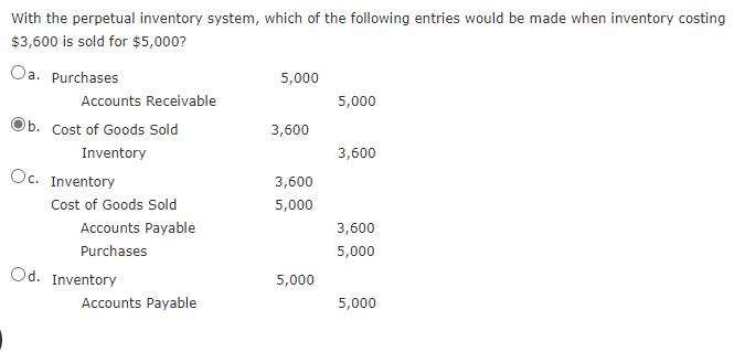 With the perpetual inventory system, which of the following entries would be made when inventory costing
$3,600 is sold for $5,000?
Oa. Purchases
5,000
Accounts Receivable
5,000
Ob. Cost of Goods Sold
3,600
Inventory
3,600
Oc. Inventory
3,600
Cost of Goods Sold
5,000
Accounts Payable
3,600
Purchases
5,000
Od. Inventory
5,000
Accounts Payable
5,000
