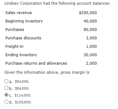 Lindsey Corporation had the following account balances:
Sales revenue
$200,000
Beginning inventory
40,000
Purchases
80,000
Purchase discounts
3,000
Freight-in
1,000
Ending inventory
30,000
Purchase returns and allowances
2,000
Given the information above, gross margin is
Oa, $94,000.
Ob. $86,000.
c. $114,000.
Od. $106,000.
