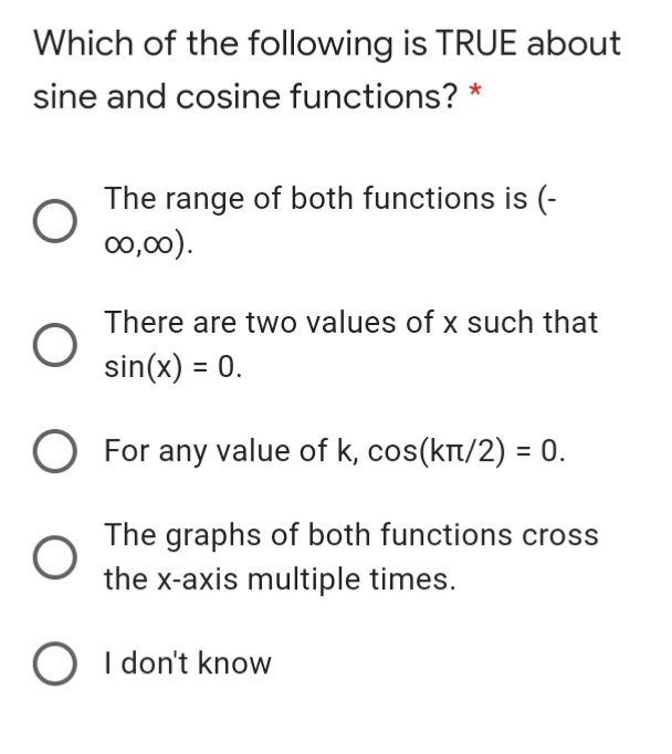 Which of the following is TRUE about
sine and cosine functions? *
The range of both functions is (-
00,00).
There are two values of x such that
sin(x) = 0.
For any value of k, cos(kt/2) = 0.
The graphs of both functions cross
the x-axis multiple times.
O I don't know
