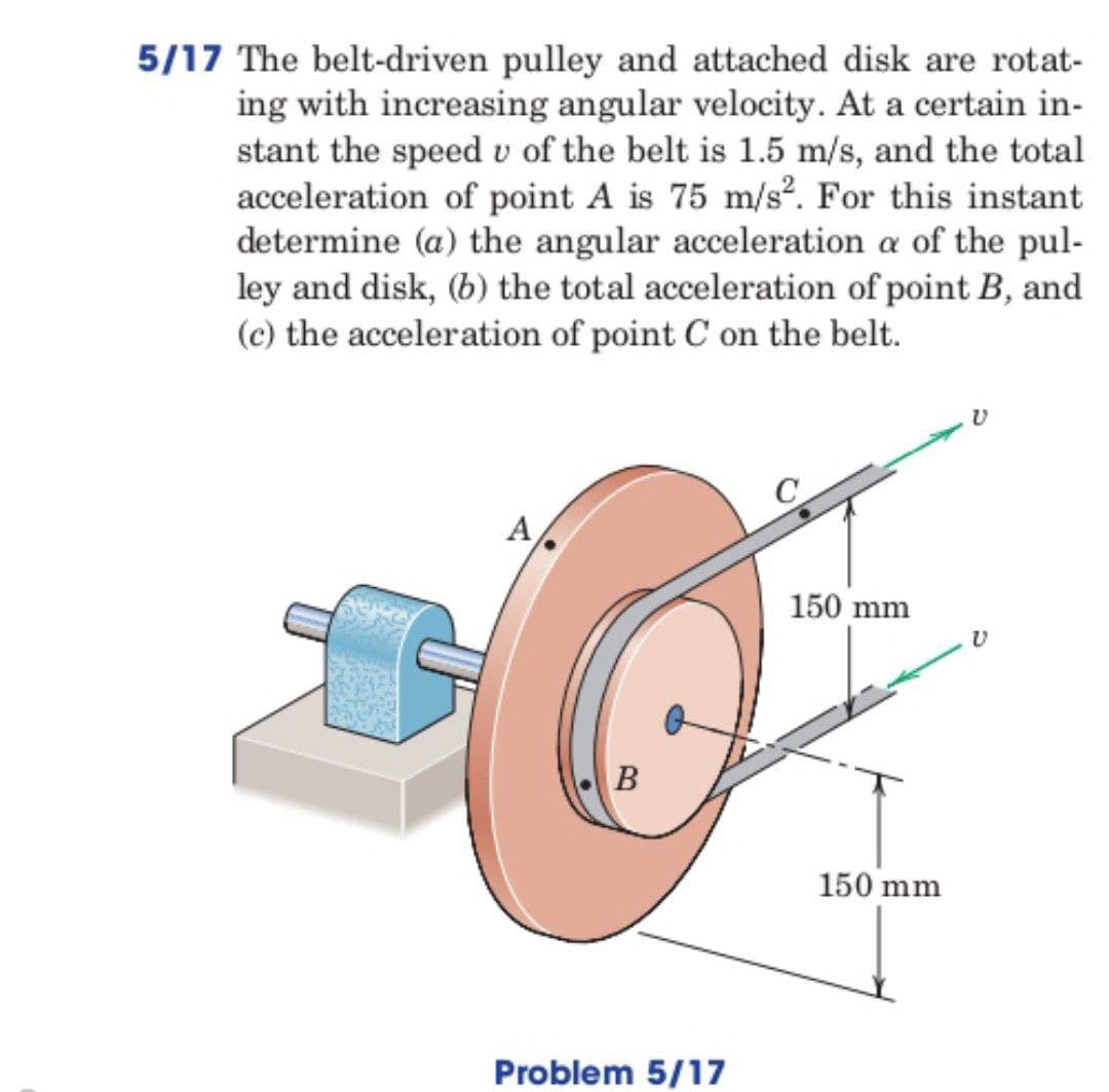 5/17 The belt-driven pulley and attached disk are rotat-
ing with increasing angular velocity. At a certain in-
stant the speed u of the belt is 1.5 m/s, and the total
acceleration of point A is 75 m/s2. For this instant
determine (a) the angular acceleration a of the pul-
ley and disk, (b) the total acceleration of point B, and
(c) the acceleration of point C on the belt.
2
A
B
Problem 5/17
150 mm
150 mm
V