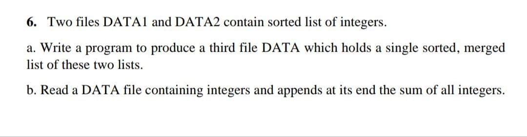 6. Two files DATA1 and DATA2 contain sorted list of integers.
a. Write a program to produce a third file DATA which holds a single sorted, merged
list of these two lists.
b. Read a DATA file containing integers and appends at its end the sum of all integers.