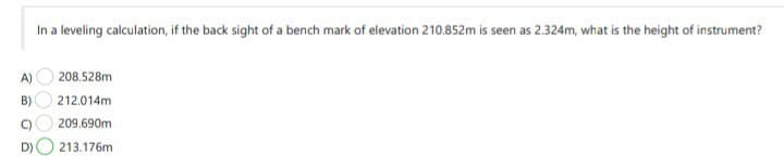 In a leveling calculation, if the back sight of a bench mark of elevation 210.852m is seen as 2.324m, what is the height of instrument?
A)
208.528m
B)
212.014m
C)
209.690m
D)
213.176m
