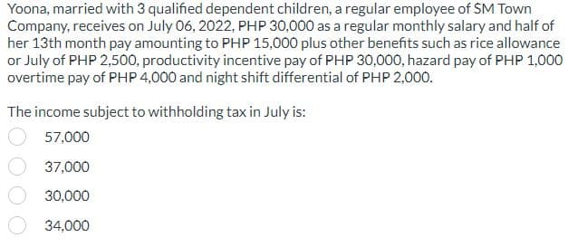 Yoona, married with 3 qualified dependent children, a regular employee of SM Town
Company, receives on July 06, 2022, PHP 30,000 as a regular monthly salary and half of
her 13th month pay amounting to PHP 15,000 plus other benefits such as rice allowance
or July of PHP 2,500, productivity incentive pay of PHP 30,000, hazard pay of PHP 1,000
overtime pay of PHP 4,000 and night shift differential of PHP 2,000.
The income subject to withholding tax in July is:
57,000
37,000
30,000
34,000
