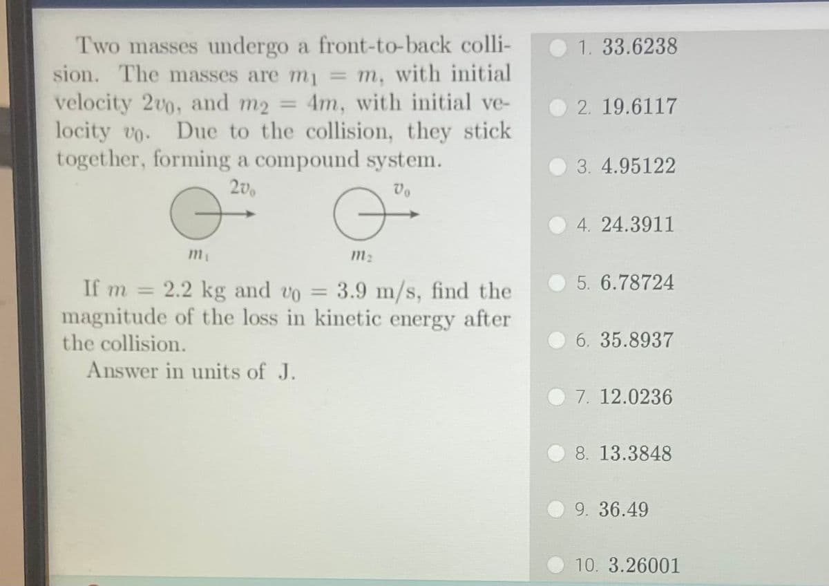 Two masses undergo a front-to-back colli-
sion. The masses are mi
m, with initial
velocity 2v0, and m₂ = 4m, with initial ve-
locity vo. Due to the collision, they stick
together, forming a compound system.
20
Vo
G
m₁
If m= 2.2 kg and vo= 3.9 m/s, find the
magnitude of the loss in kinetic energy after
the collision.
Answer in units of J.
m₂
1. 33.6238
2. 19.6117
3. 4.95122
4. 24.3911
5. 6.78724
6. 35.8937
7. 12.0236
8. 13.3848
9. 36.49
10. 3.26001