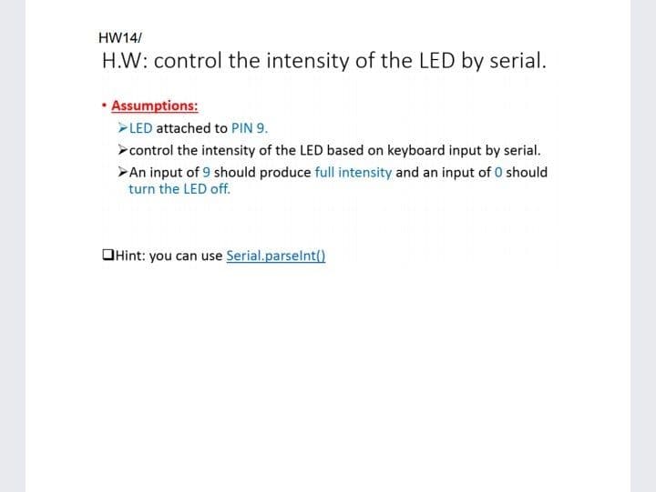 HW14/
H.W: control the intensity of the LED by serial.
Assumptions:
>LED attached to PIN 9.
>control the intensity of the LED based on keyboard input by serial.
>An input of 9 should produce full intensity and an input of O should
turn the LED off.
OHint: you can use Serial.parselnt()
