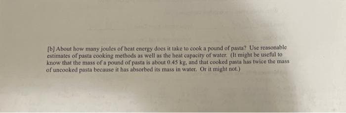 [b] About how many joules of heat energy does it take to cook a pound of pasta? Use reasonable
estimates of pasta cooking methods as well as the heat capacity of water. (It might be useful to
know that the mass of a pound of pasta is about 0.45 kg, and that cooked pasta has twice the mass
of uncooked pasta because it has absorbed its mass in water. Or it might not.)
