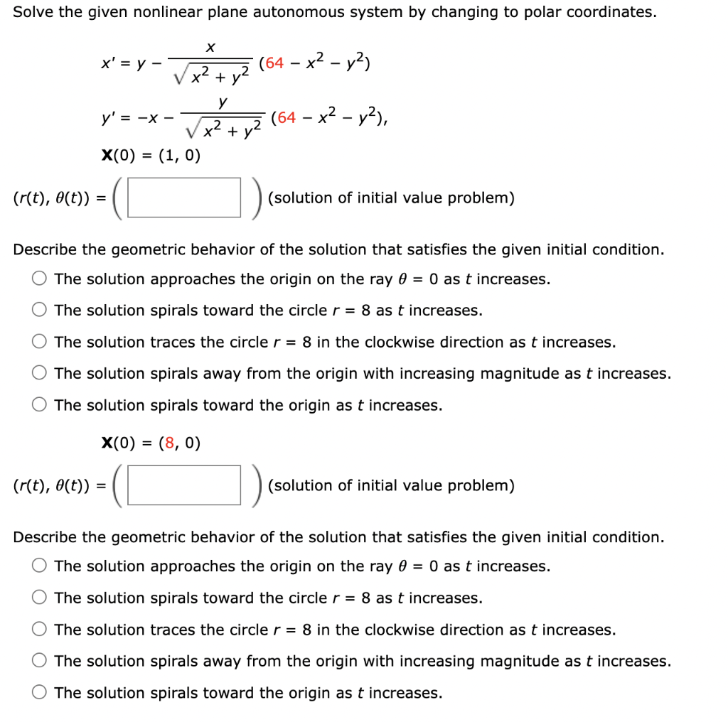 Solve the given nonlinear plane autonomous system by changing to polar coordinates.
x' = y -
y' = -x -
X
2
V x² +
(r(t), 0(t)) =
X(0) = = (1, 0)
(r(t), 0(t)) =
y
V x² +
(64 - x² - y²)
(64 - x² - y²),
(solution of initial value problem)
Describe the geometric behavior of the solution that satisfies the given initial condition.
The solution approaches the origin on the ray 0 = 0 as t increases.
The solution spirals toward the circle r = 8 as t increases.
The solution traces the circle r = 8 in the clockwise direction as t increases.
The solution spirals away from the origin with increasing magnitude as t increases.
The solution spirals toward the origin as t increases.
X(0) = = (8,0)
(solution of initial value problem)
Describe the geometric behavior of the solution that satisfies the given initial condition.
The solution approaches the origin on the ray 0 = 0 as t increases.
The solution spirals toward the circle r = 8 as t increases.
The solution traces the circle r = 8 in the clockwise direction as t increases.
The solution spirals away from the origin with increasing magnitude as t increases.
The solution spirals toward the origin as t increases.