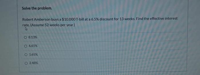 Solve the problem.
Robert Amberson buys a $10,000 T-bill at a 6.5% discount for 13 weeks. Find the effective interest
rate. (Assume 52 weeks per year.)
▷
O 8.13%
O 6.61%
O 1.65 %
O2.48%