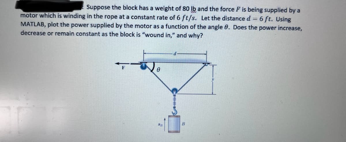Suppose the block has a weight of 80 lb and the force F is being supplied by a
motor which is winding in the rope at a constant rate of 6 ft/s. Let the distance d = 6 ft. Using
MATLAB, plot the power supplied by the motor as a function of the angle 8. Does the power increase,
decrease or remain constant as the block is "wound in," and why?
0
d
B