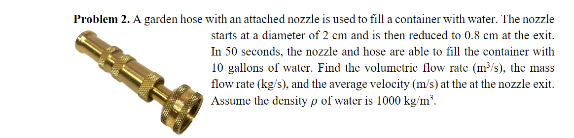 Problem 2. A garden hose with an attached nozzle is used to fill a container with water. The nozzle
starts at a diameter of 2 cm and is then reduced to 0.8 cm at the exit.
In 50 seconds, the nozzle and hose are able to fill the container with
10 gallons of water. Find the volumetric flow rate (m³/s), the mass
flow rate (kg/s), and the average velocity (m/s) at the at the nozzle exit.
Assume the density p of water is 1000 kg/m³.

