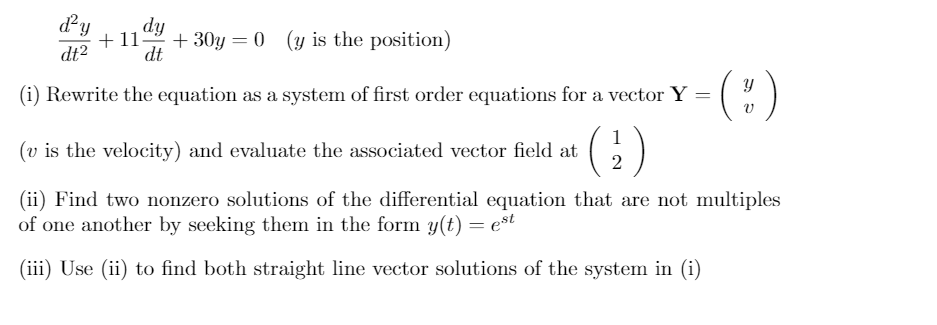 dy
dt?
dy
+11
+ 30y = 0 (y is the position)
dt
(:)
(i) Rewrite the equation as a system of first order equations for a vector Y =
1
(v is the velocity) and evaluate the associated vector field at
2
(ii) Find two nonzero solutions of the differential equation that are not multiples
of one another by seeking them in the form y(t) = est
(iii) Use (ii) to find both straight line vector solutions of the system in (i)
