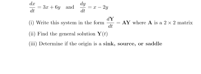 dy
= x – 2y
dt
Зх + 6у and
%3D
dt
dY
(i) Write this system in the form
dt
AY where A is a 2 x 2 matrix
(ii) Find the general solution Y(t)
(iii) Determine if the origin is a sink, source, or saddle
