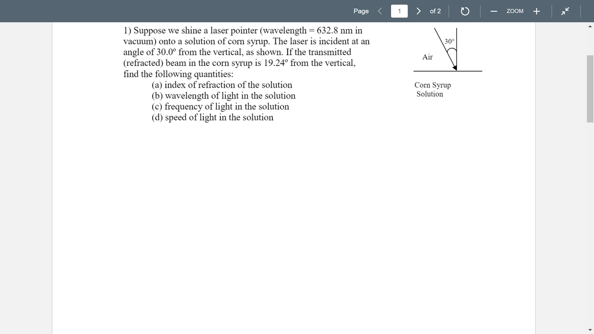 Page
1
> of 2
ZOOM
+
1) Suppose we shine a laser pointer (wavelength = 632.8 nm in
vacuum) onto a solution of corn syrup. The laser is incident at an
angle of 30.0° from the vertical, as shown. If the transmitted
(refracted) beam in the corn syrup is 19.24° from the vertical,
find the following quantities:
30°
Air
(a) index of refraction of the solution
(b) wavelength of light in the solution
(c) frequency of light in the solution
(d) speed of light in the solution
Corn Syrup
Solution
