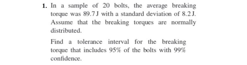 1. In a sample of 20 bolts, the average breaking
torque was 89.7J with a standard deviation of 8.2 J.
Assume that the breaking torques are normally
distributed.
Find a tolerance interval for the breaking
torque that includes 95% of the bolts with 99%
confidence.
