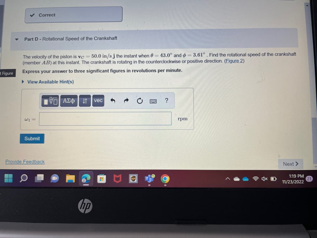 t Figure
Correct
Part D- Rotational Speed of the Crankshaft
The velocity of the piston is vc = 50.0 in/sj the instant when 0 = 43.0° and = 3.61°. Find the rotational speed of the crankshaft
(member AB) at this instant. The crankshaft is rotating in the counterclockwise or positive direction. (Figure 2)
Express your answer to three significant figures in revolutions per minute.
► View Available Hint(s)
W1 =
Submit
[5] ΑΣΦ
Provide Feedback
vec
?
C
rpm
Next >
1:19 PM
11/23/2022