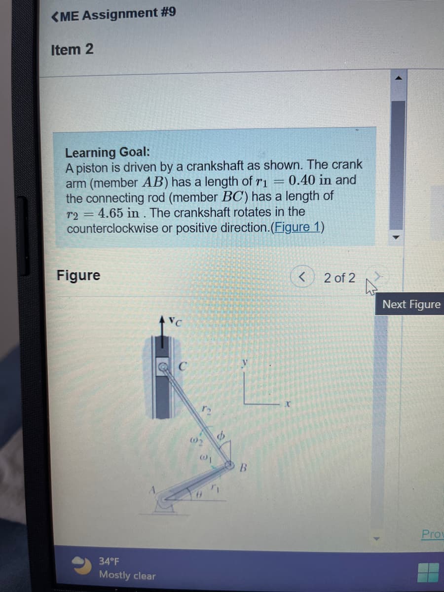 <ME Assignment #9
Item 2
Learning Goal:
A piston is driven by a crankshaft as shown. The crank
arm (member AB) has a length of ri 0.40 in and
the connecting rod (member BC) has a length of
72 = 4.65 in. The crankshaft rotates in the
counterclockwise or positive direction. (Figure 1)
Figure
34°F
Mostly clear
VC
n
@₁
8
Ø
ri
V
B
x
2 of 2
Next Figure
Prov