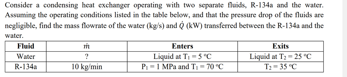 Consider a condensing heat exchanger operating with two separate fluids, R-134a and the water.
Assuming the operating conditions listed in the table below, and that the pressure drop of the fluids are
negligible, find the mass flowrate of the water (kg/s) and Q (kW) transferred between the R-134a and the
water.
m
Enters
Exits
Fluid
Water
?
Liquid at T₁ = 5 °℃
Liquid at T₂ = 25 °℃
T2 = 35 °C
R-134a
10 kg/min
P₁ = 1 MPa and T₁ = 70 °C
