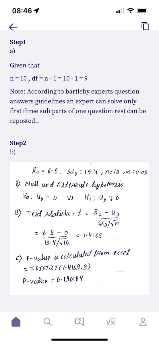 08:46 1
Step1
a)
Given that
n = 10,
df = n - 1 = 10-1=9
Note: According to bartleby experts question
answers guidelines an expert can solve only
first three sub parts of one question rest can be
reposted..
Step2
b)
XD = 6.9, Sdp = 15-4, n=10₁α=0.05
A Null and Alternate hypothesis
Ho: Up = 0
Vs
H₁ 4₂ 0
;
B) Test statistic = I
=
= 6.9-0
15.4/√10
хо-ир
Sho/√n
= 1.4169
c) P-value is calculated from excel
= T.DIST.2 T (1-4169,9)
P-value = 0.190184
@
√x
DO