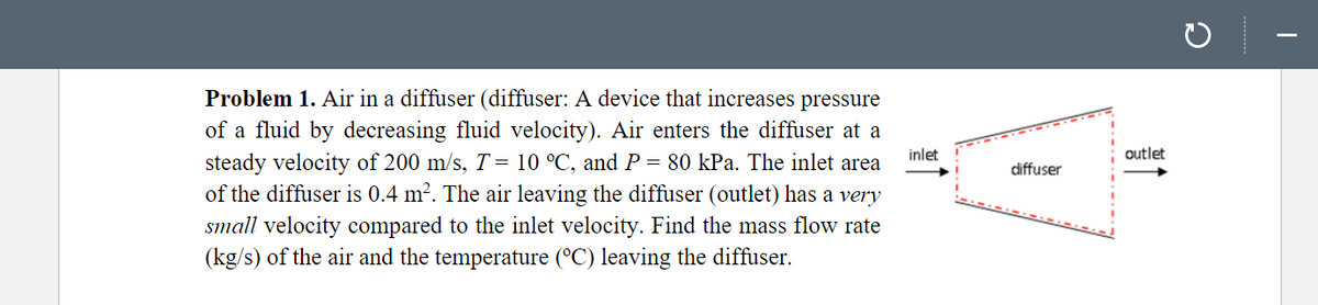 Problem 1. Air in a diffuser (diffuser: A device that increases pressure
of a fluid by decreasing fluid velocity). Air enters the diffuser at a
inlet
outlet
steady velocity of 200 m/s, T= 10 °C, and P = 80 kPa. The inlet area
of the diffuser is 0.4 m². The air leaving the diffuser (outlet) has a very
diffuser
small velocity compared to the inlet velocity. Find the mass flow rate
(kg/s) of the air and the temperature (°C) leaving the diffuser.
